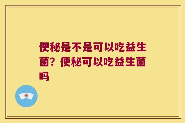 便秘是不是可以吃益生菌？便秘可以吃益生菌吗