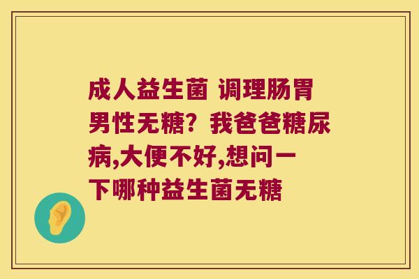 成人益生菌 调理肠胃男性无糖?我爸爸,大便不好,想问一下哪种益生菌无糖 成人益生菌 调理肠胃男性无糖?我爸爸,大便不好,想问一下哪种益生菌无糖