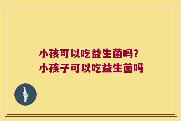 小孩可以吃益生菌吗？小孩子可以吃益生菌吗