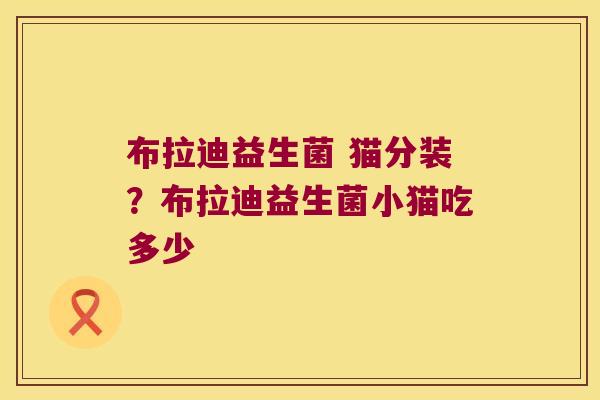 布拉迪益生菌 猫分装?布拉迪益生菌小猫吃多少 布拉迪益生菌 猫分装?布拉迪益生菌小猫吃多少