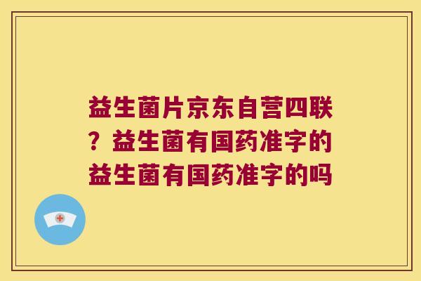 益生菌片京东自营四联?益生菌有国药准字的益生菌有国药准字的吗 益生菌片京东自营四联?益生菌有国药准字的益生菌有国药准字的吗