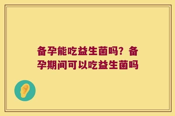 备孕能吃益生菌吗？备孕期间可以吃益生菌吗