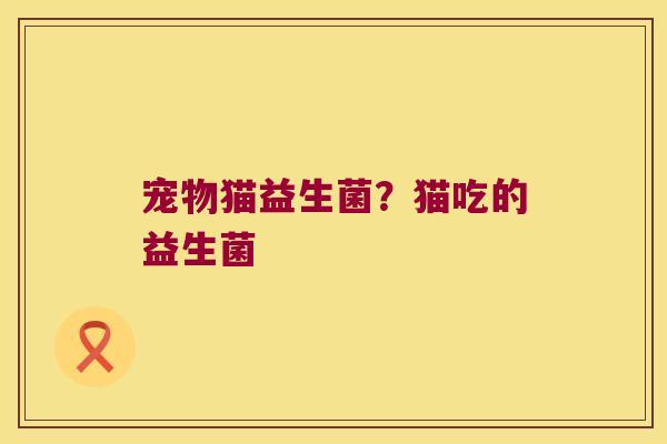 宠物猫益生菌?猫吃的益生菌 宠物猫益生菌?猫吃的益生菌