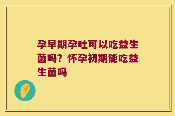 孕早期孕吐可以吃益生菌吗?怀孕初期能吃益生菌吗 孕早期孕吐可以吃益生菌吗?怀孕初期能吃益生菌吗