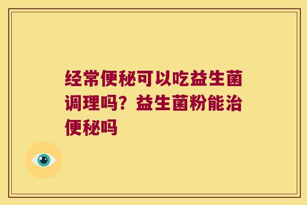 经常可以吃益生菌调理吗?益生菌粉能吗 经常可以吃益生菌调理吗?益生菌粉能吗
