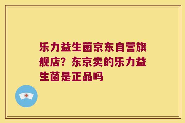 乐力益生菌京东自营旗舰店？东京卖的乐力益生菌是正品吗
