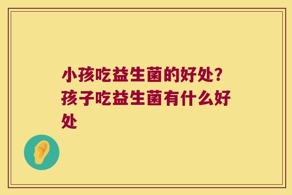 小孩吃益生菌的好处？孩子吃益生菌有什么好处