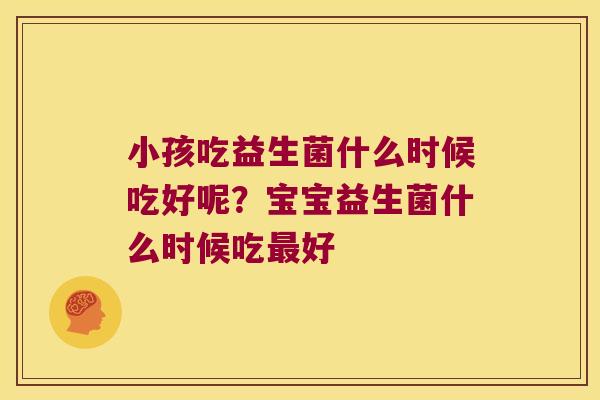 小孩吃益生菌什么时候吃好呢？宝宝益生菌什么时候吃最好