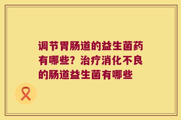 调节胃肠道的益生菌药有哪些？治疗消化不良的肠道益生菌有哪些