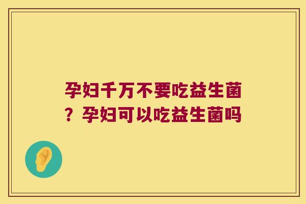 孕妇千万不要吃益生菌？孕妇可以吃益生菌吗