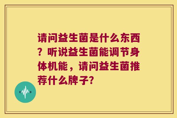 请问益生菌是什么东西?听说益生菌能调节身体机能,请问益生菌推荐什么牌子? 请问益生菌是什么东西?听说益生菌能调节身体机能,请问益生菌推荐什么牌子?