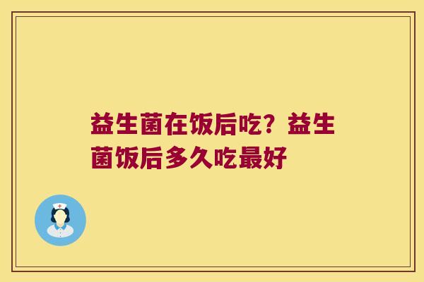 益生菌在饭后吃？益生菌饭后多久吃最好