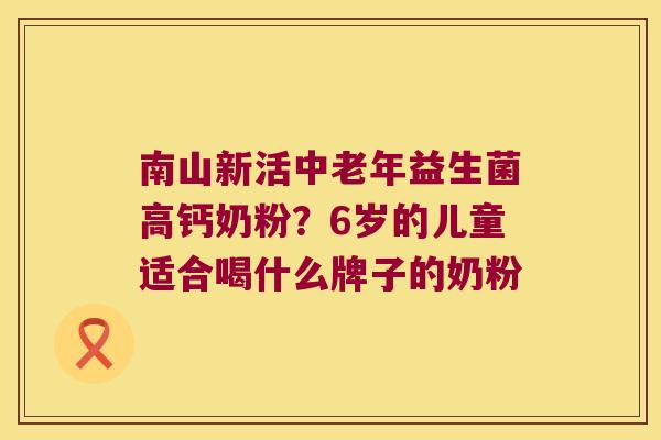 南山新活中老年益生菌高钙奶粉？6岁的儿童适合喝什么牌子的奶粉
