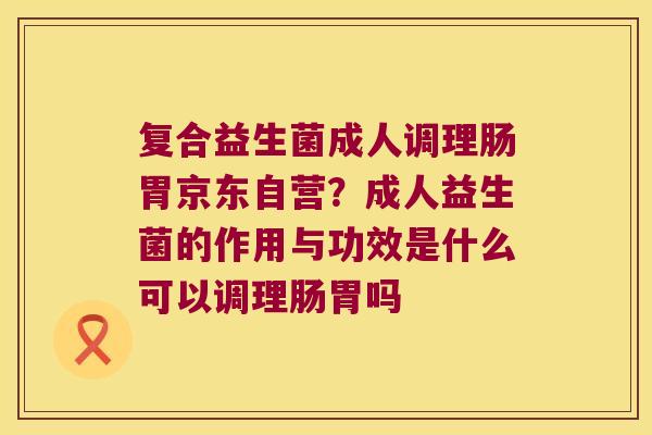 复合益生菌成人调理肠胃京东自营？成人益生菌的作用与功效是什么可以调理肠胃吗