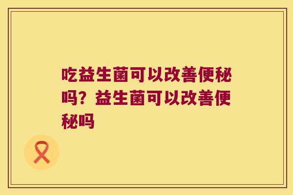 吃益生菌可以改善便秘吗？益生菌可以改善便秘吗