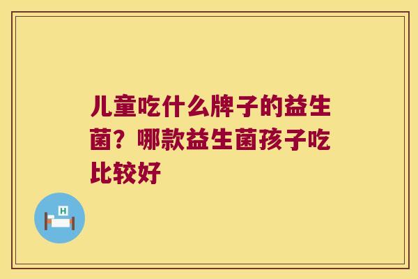 儿童吃什么牌子的益生菌?哪款益生菌孩子吃比较好 儿童吃什么牌子的益生菌?哪款益生菌孩子吃比较好