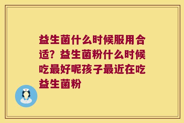 益生菌什么时候服用合适？益生菌粉什么时候吃最好呢孩子最近在吃益生菌粉