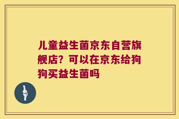儿童益生菌京东自营旗舰店？可以在京东给狗狗买益生菌吗