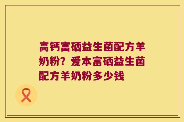 高钙富硒益生菌配方羊奶粉？爱本富硒益生菌配方羊奶粉多少钱