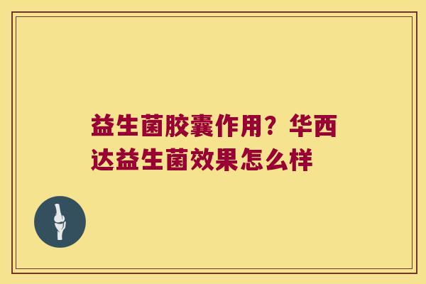 益生菌胶囊作用?华西达益生菌效果怎么样 益生菌胶囊作用?华西达益生菌效果怎么样