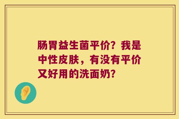 肠胃益生菌平价？我是中性皮肤，有没有平价又好用的洗面奶？
