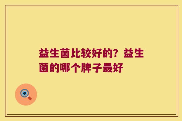 益生菌比较好的?益生菌的哪个牌子好 益生菌比较好的?益生菌的哪个牌子好