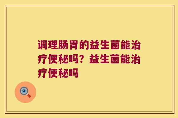 调理肠胃的益生菌能治疗便秘吗？益生菌能治疗便秘吗
