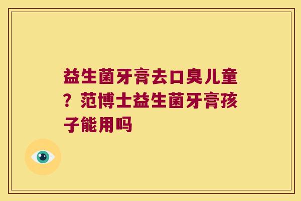 益生菌牙膏去儿童？范博士益生菌牙膏孩子能用吗