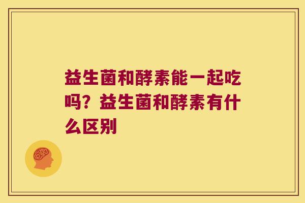 益生菌和酵素能一起吃吗？益生菌和酵素有什么区别