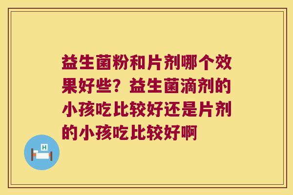 益生菌粉和片剂哪个效果好些?益生菌滴剂的小孩吃比较好还是片剂的小孩吃比较好啊 益生菌粉和片剂哪个效果好些?益生菌滴剂的小孩吃比较好还是片剂的小孩吃比较好啊