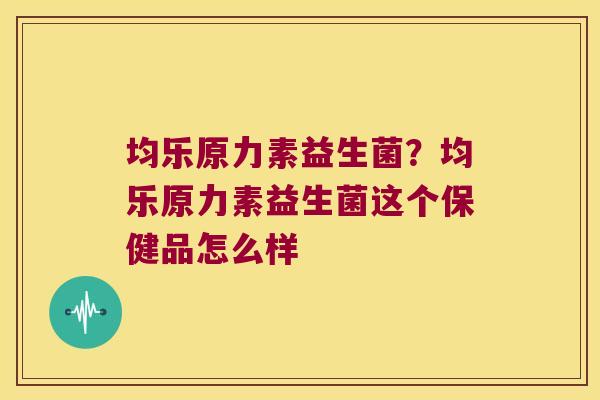 均乐原力素益生菌？均乐原力素益生菌这个保健品怎么样