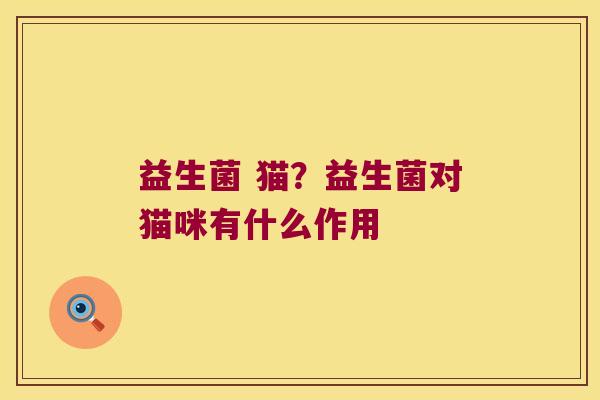 益生菌 猫?益生菌对猫咪有什么作用 益生菌 猫?益生菌对猫咪有什么作用