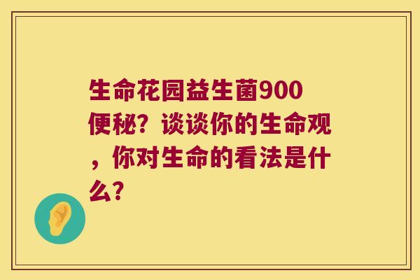 生命花园益生菌900?谈谈你的生命观,你对生命的看法是什么? 生命花园益生菌900?谈谈你的生命观,你对生命的看法是什么?