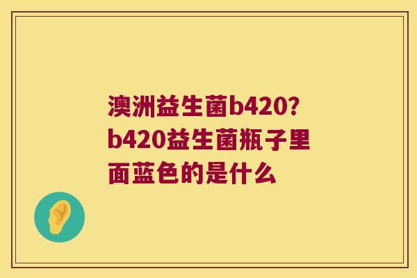 澳洲益生菌b420？b420益生菌瓶子里面蓝色的是什么
