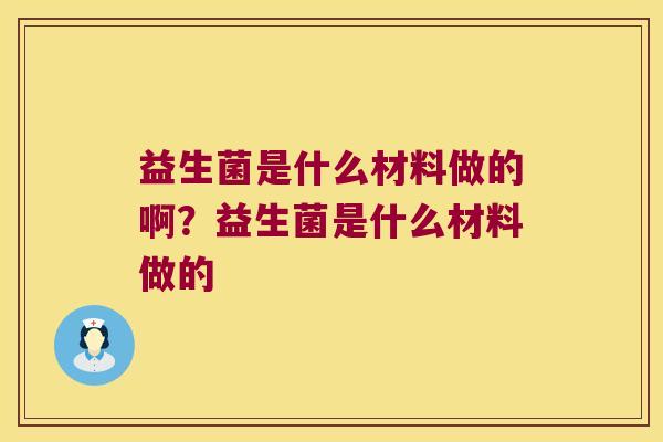 益生菌是什么材料做的啊?益生菌是什么材料做的 益生菌是什么材料做的啊?益生菌是什么材料做的