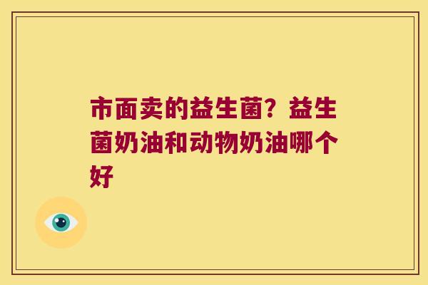 市面卖的益生菌?益生菌奶油和动物奶油哪个好 市面卖的益生菌?益生菌奶油和动物奶油哪个好