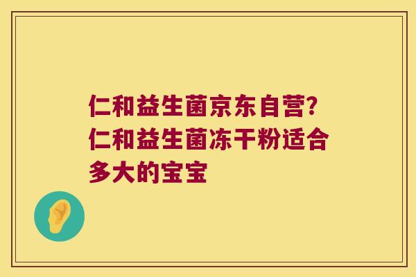仁和益生菌京东自营？仁和益生菌冻干粉适合多大的宝宝