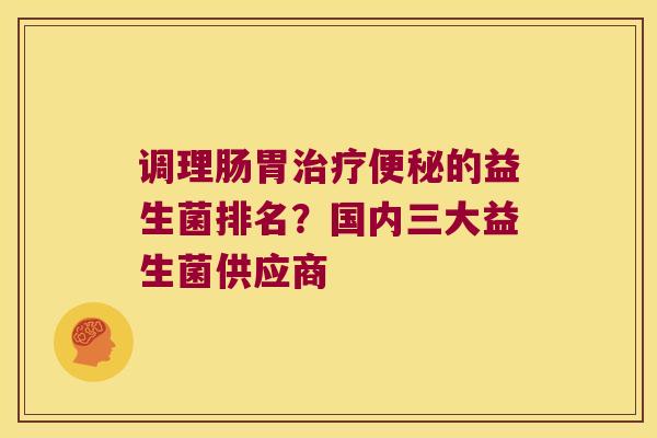 调理肠胃治疗便秘的益生菌排名？国内三大益生菌供应商