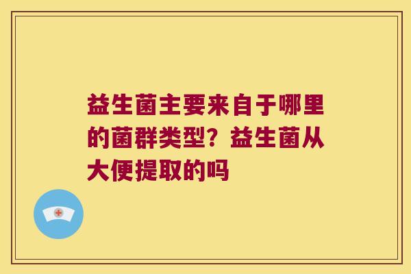 益生菌主要来自于哪里的菌群类型？益生菌从大便提取的吗
