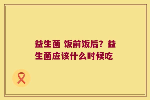 益生菌 饭前饭后？益生菌应该什么时候吃