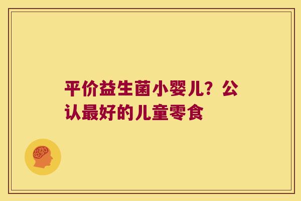 平价益生菌小婴儿？公认最好的儿童零食