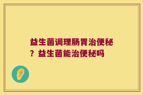益生菌调理肠胃治便秘？益生菌能治便秘吗
