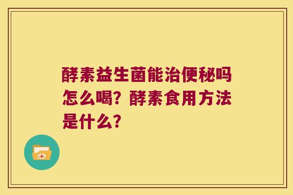 酵素益生菌能治便秘吗怎么喝？酵素食用方法是什么？