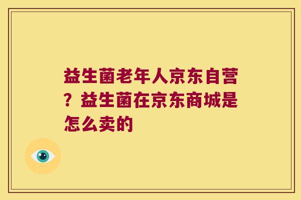 益生菌老年人京东自营？益生菌在京东商城是怎么卖的
