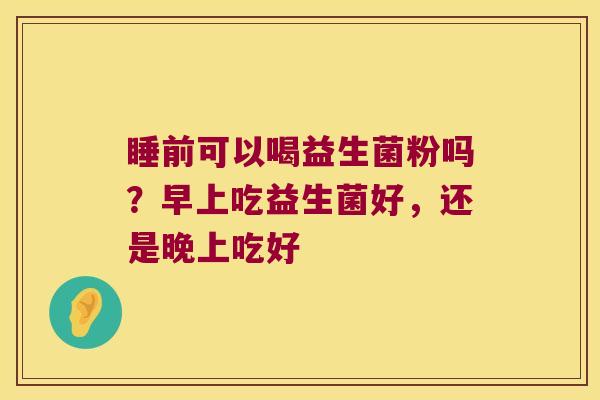 睡前可以喝益生菌粉吗？早上吃益生菌好，还是晚上吃好