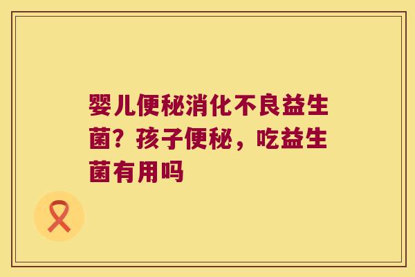 婴儿便秘消化不良益生菌？孩子便秘，吃益生菌有用吗