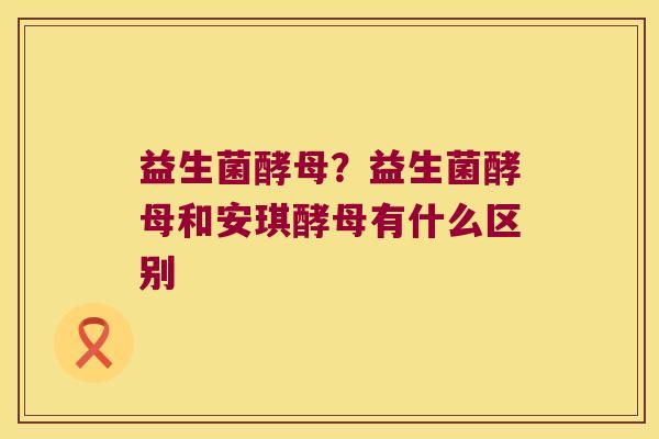 益生菌酵母？益生菌酵母和安琪酵母有什么区别
