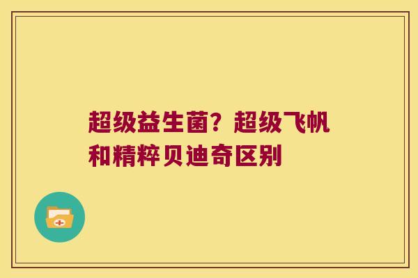 超级益生菌?超级飞帆和精粹贝迪奇区别 超级益生菌?超级飞帆和精粹贝迪奇区别