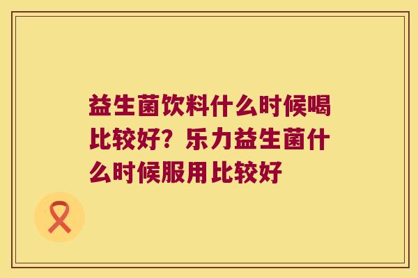 益生菌饮料什么时候喝比较好？乐力益生菌什么时候服用比较好