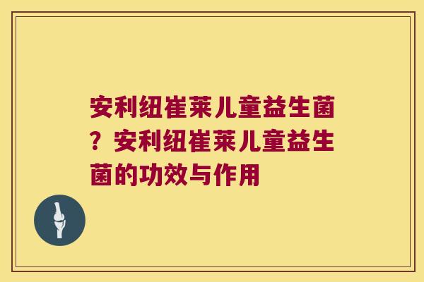 安利纽崔莱儿童益生菌?安利纽崔莱儿童益生菌的功效与作用 安利纽崔莱儿童益生菌?安利纽崔莱儿童益生菌的功效与作用